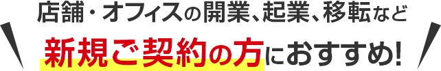 店舗・オフィスの開業、起業、移転など新規ご契約の方におすすめ！