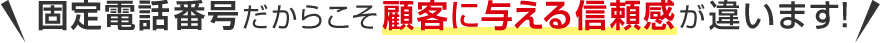 固定電話番号だからこそ顧客に与える信頼感が違います！